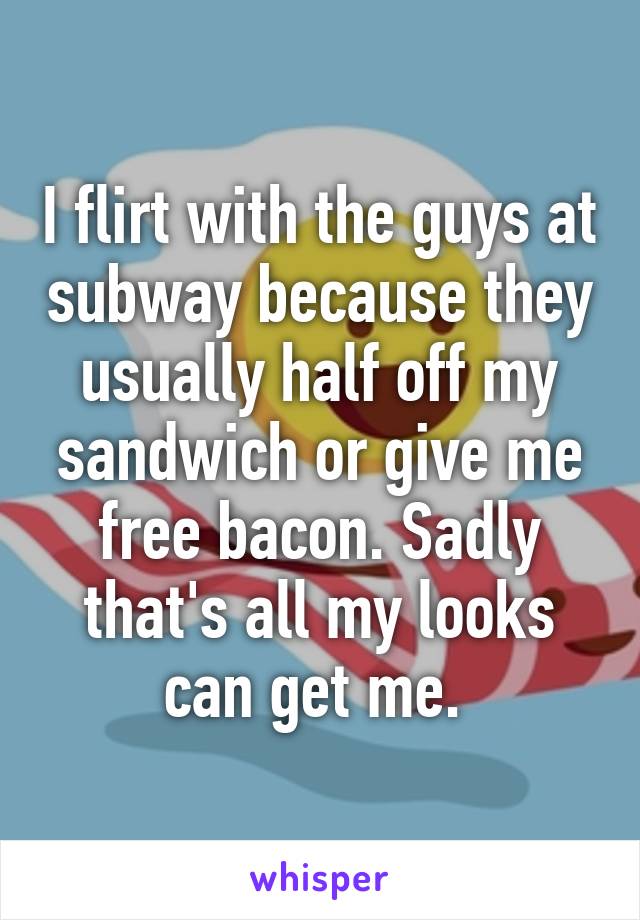 I flirt with the guys at subway because they usually half off my sandwich or give me free bacon. Sadly that's all my looks can get me. 