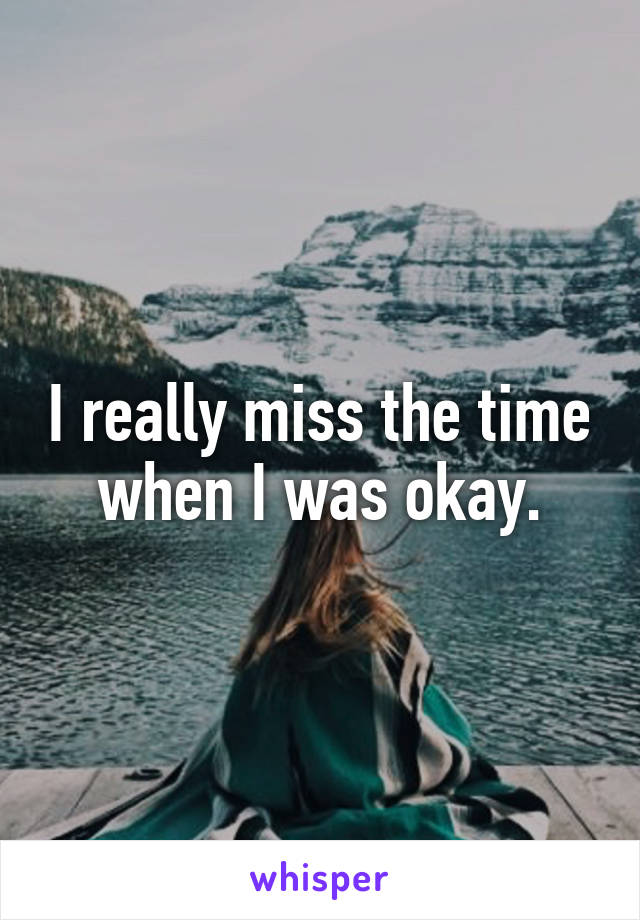 I really miss the time when I was okay.