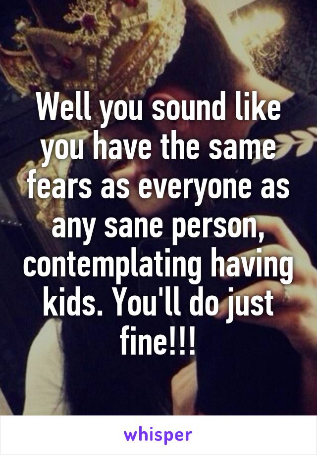 Well you sound like you have the same fears as everyone as any sane person, contemplating having kids. You'll do just fine!!!