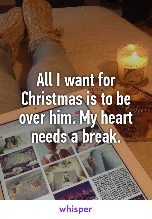 All I want for Christmas is to be over him. My heart needs a break.