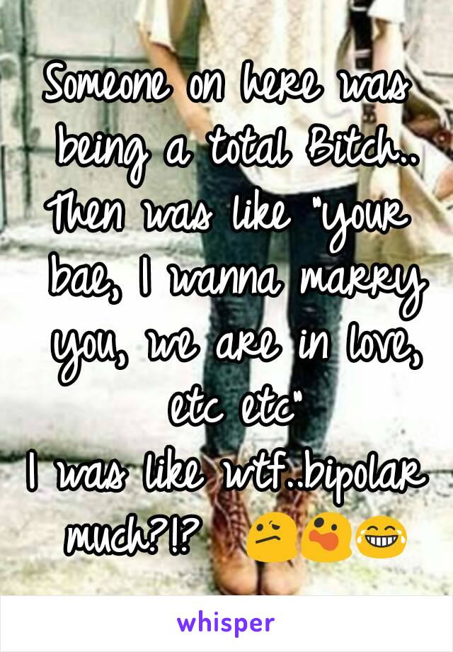 Someone on here was being a total Bitch..
Then was like "your bae, I wanna marry you, we are in love, etc etc"
I was like wtf..bipolar much?!?  😕😲😂