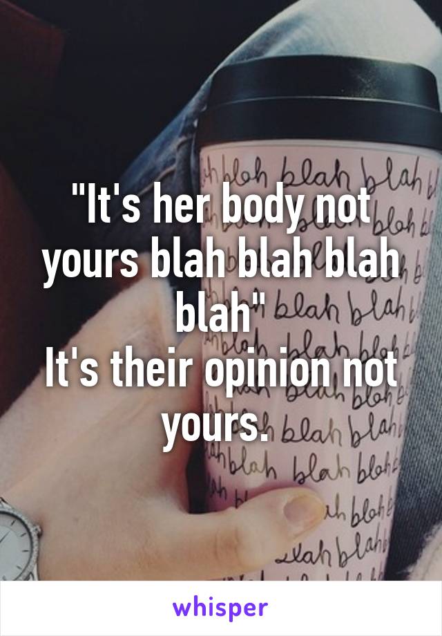 "It's her body not yours blah blah blah blah"
It's their opinion not yours. 