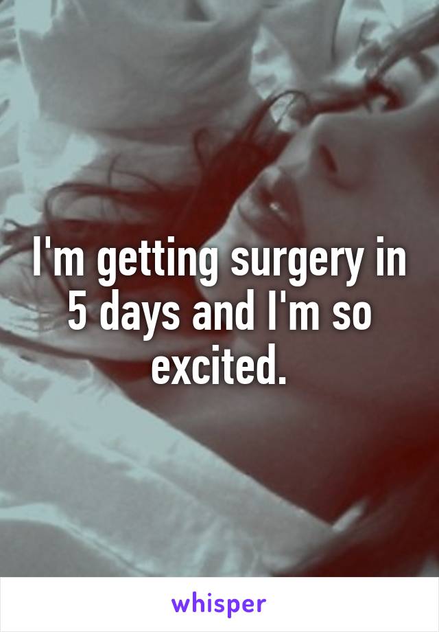 I'm getting surgery in 5 days and I'm so excited.