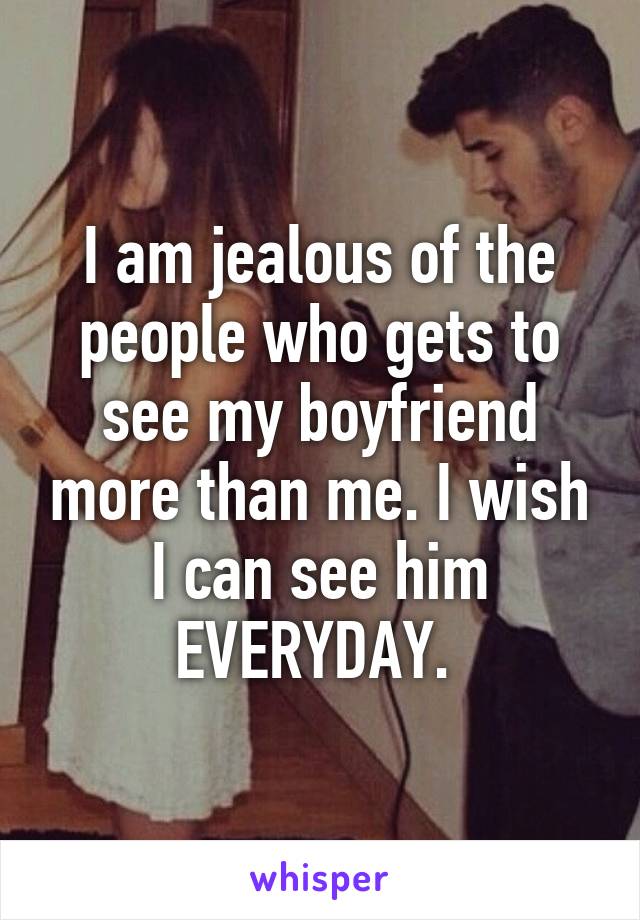 I am jealous of the people who gets to see my boyfriend more than me. I wish I can see him EVERYDAY. 