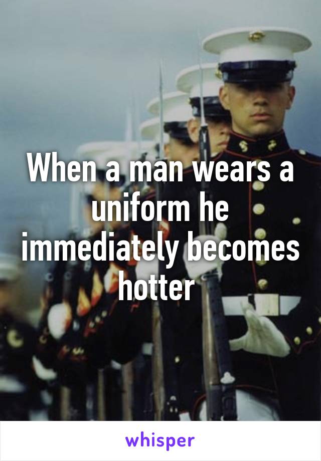 When a man wears a uniform he immediately becomes hotter 