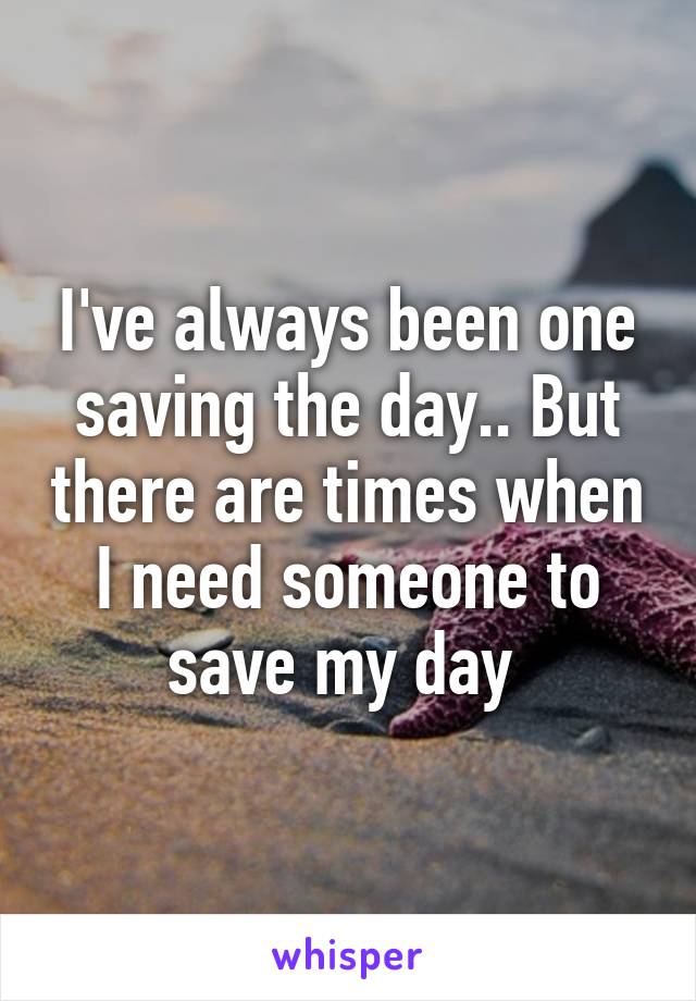 I've always been one saving the day.. But there are times when I need someone to save my day 