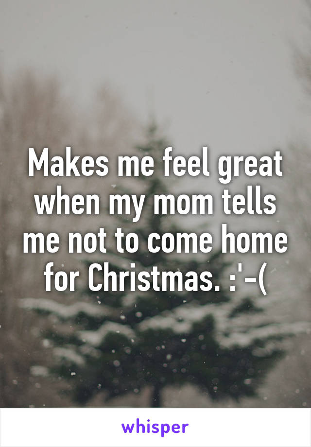 Makes me feel great when my mom tells me not to come home for Christmas. :'-(