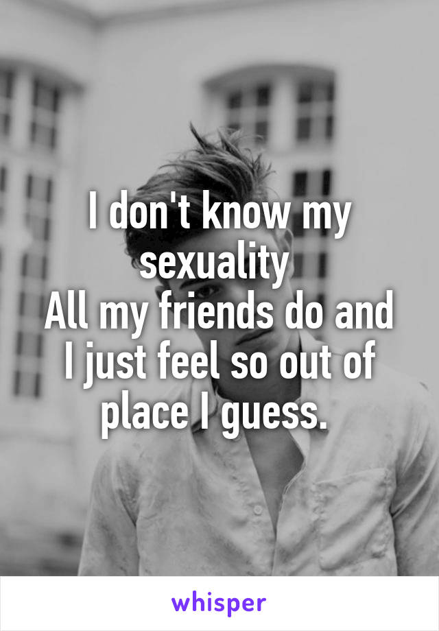 I don't know my sexuality 
All my friends do and I just feel so out of place I guess. 