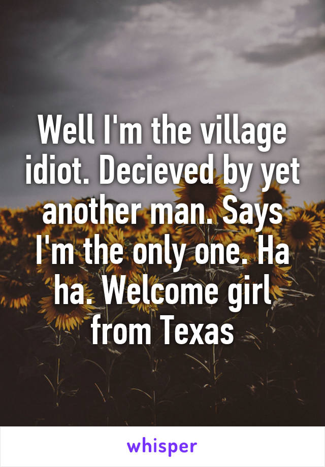 Well I'm the village idiot. Decieved by yet another man. Says I'm the only one. Ha ha. Welcome girl from Texas