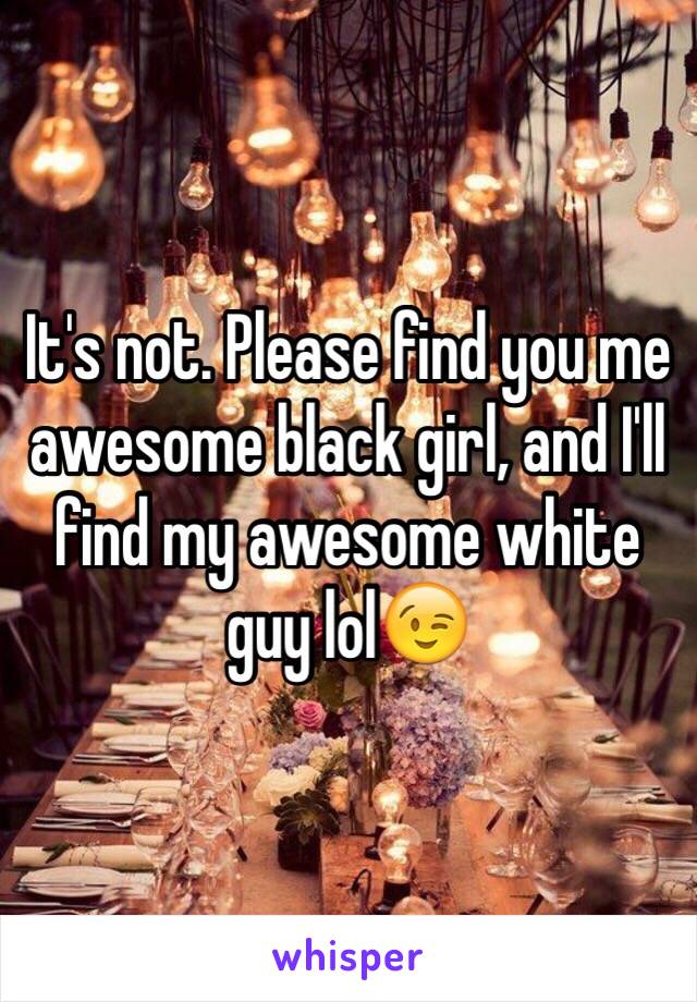 It's not. Please find you me awesome black girl, and I'll find my awesome white guy lol😉