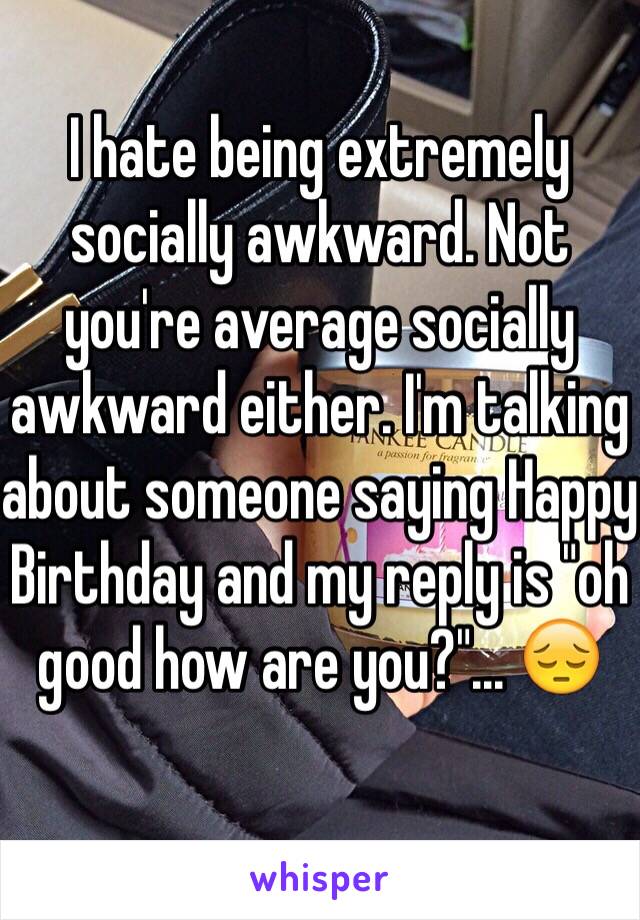 I hate being extremely socially awkward. Not you're average socially awkward either. I'm talking about someone saying Happy Birthday and my reply is "oh good how are you?"... 😔