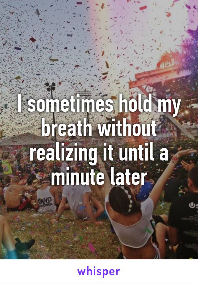 I sometimes hold my breath without realizing it until a minute later