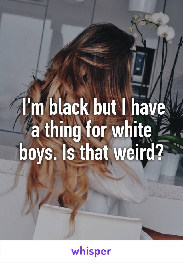  I'm black but I have a thing for white boys. Is that weird?