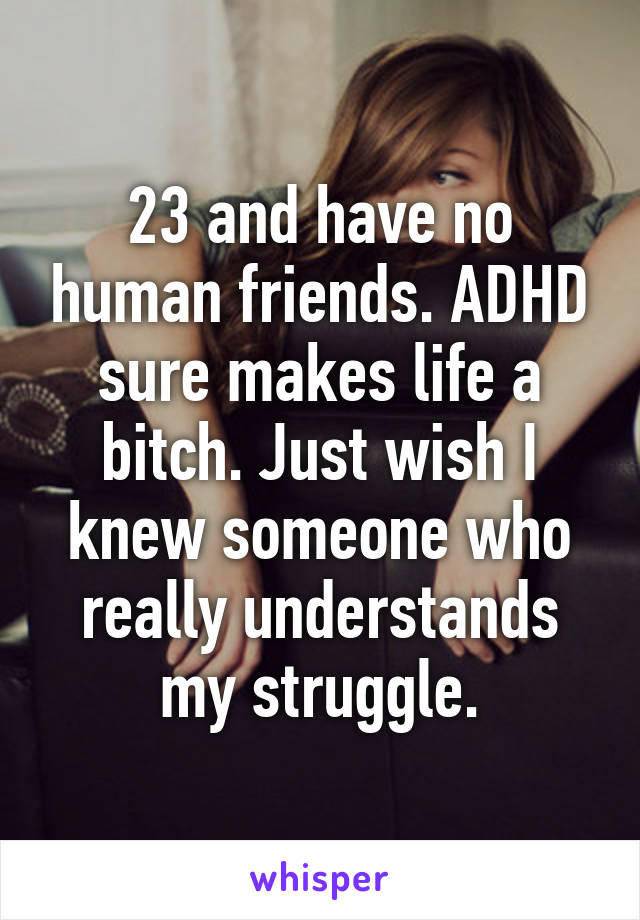 23 and have no human friends. ADHD sure makes life a bitch. Just wish I knew someone who really understands my struggle.