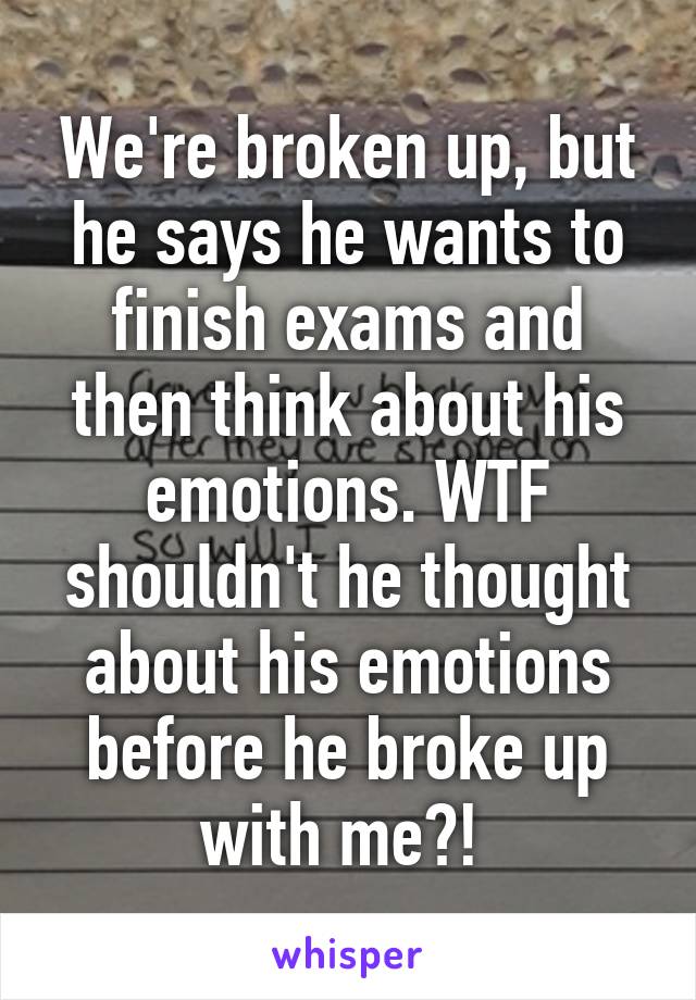 We're broken up, but he says he wants to finish exams and then think about his emotions. WTF shouldn't he thought about his emotions before he broke up with me?! 