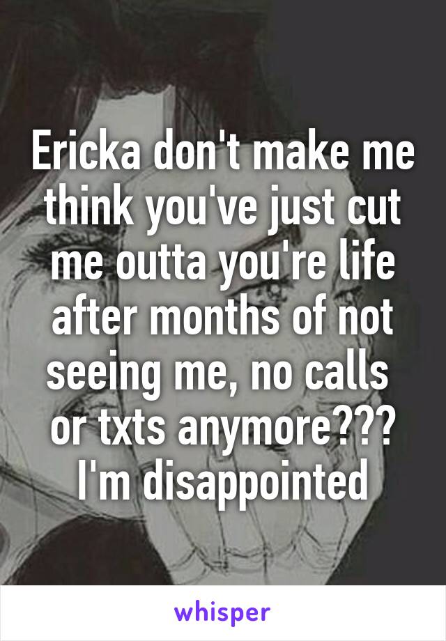 Ericka don't make me think you've just cut me outta you're life after months of not seeing me, no calls  or txts anymore??? I'm disappointed