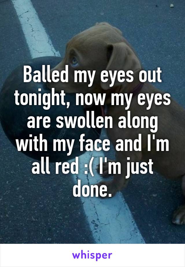 Balled my eyes out tonight, now my eyes are swollen along with my face and I'm all red :( I'm just done.