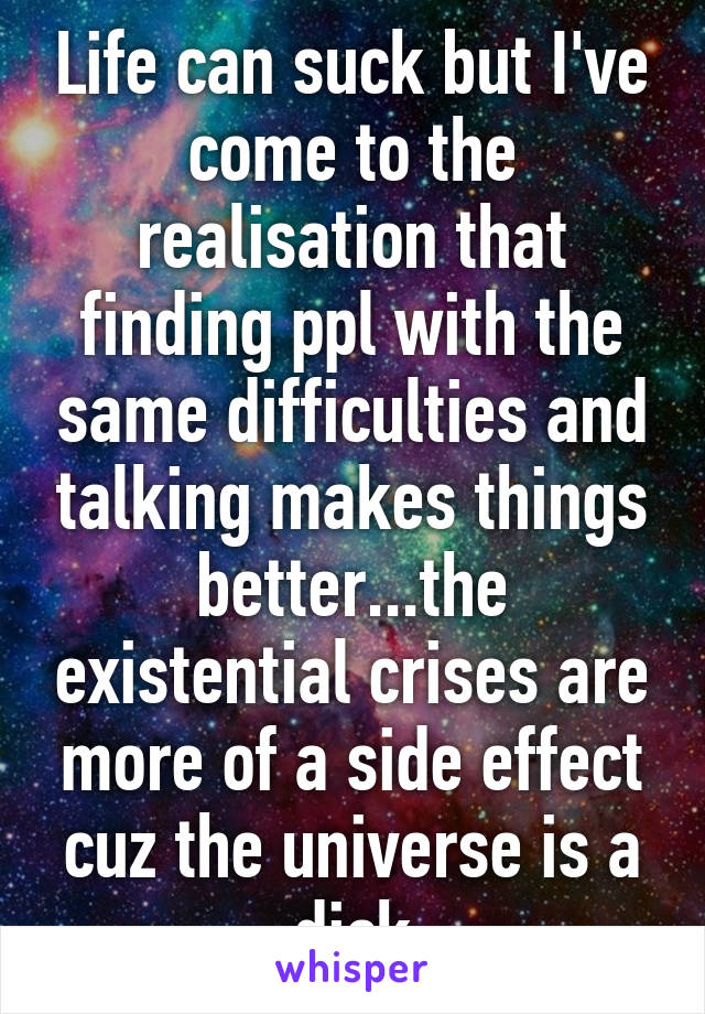 Life can suck but I've come to the realisation that finding ppl with the same difficulties and talking makes things better...the existential crises are more of a side effect cuz the universe is a dick