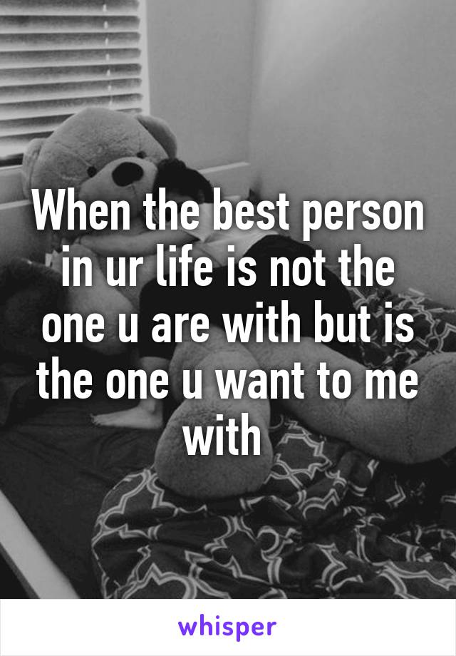 When the best person in ur life is not the one u are with but is the one u want to me with 