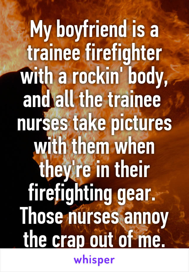 My boyfriend is a trainee firefighter with a rockin' body, and all the trainee  nurses take pictures with them when they're in their firefighting gear. 
Those nurses annoy the crap out of me.