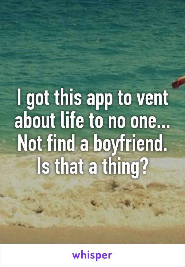 I got this app to vent about life to no one... Not find a boyfriend. Is that a thing?