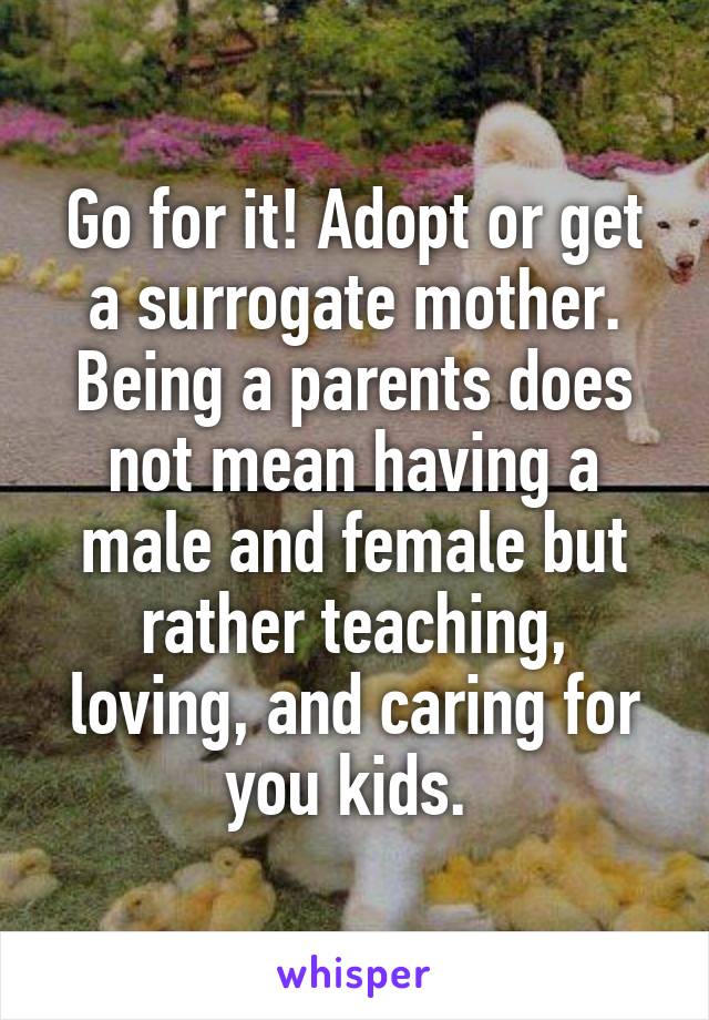 Go for it! Adopt or get a surrogate mother. Being a parents does not mean having a male and female but rather teaching, loving, and caring for you kids. 