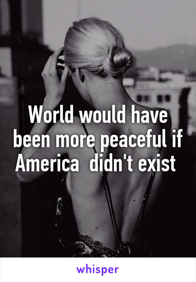 World would have been more peaceful if America  didn't exist 