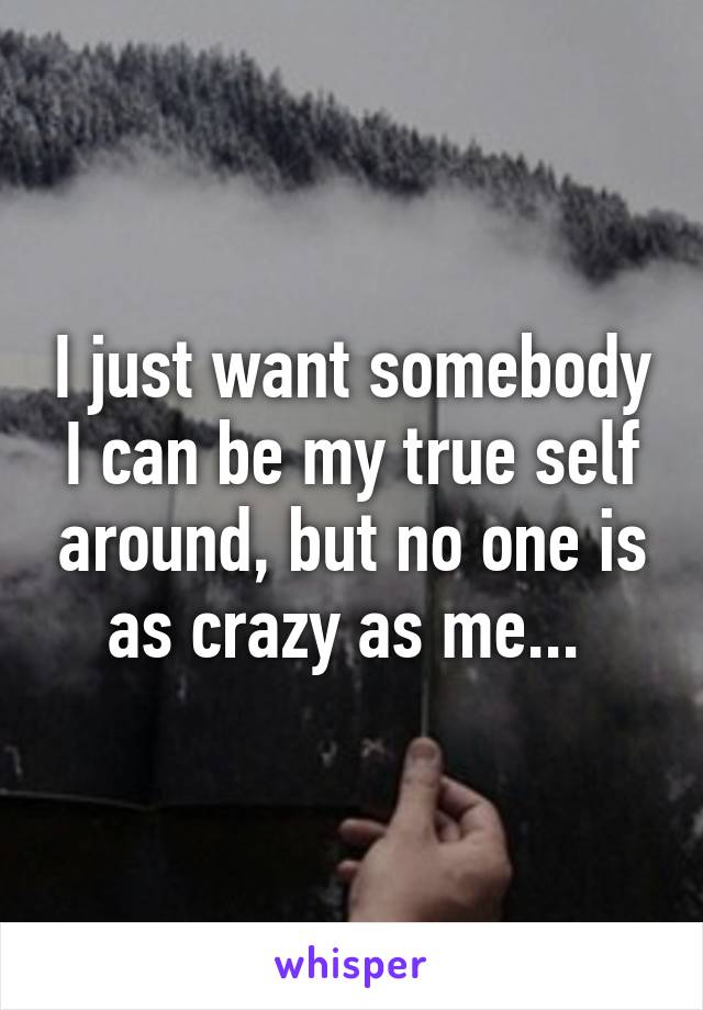 I just want somebody I can be my true self around, but no one is as crazy as me... 