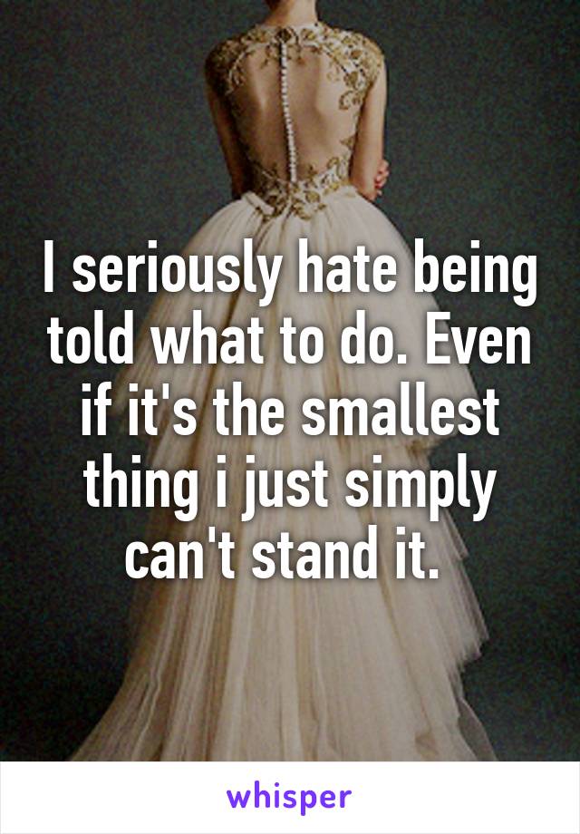 I seriously hate being told what to do. Even if it's the smallest thing i just simply can't stand it. 