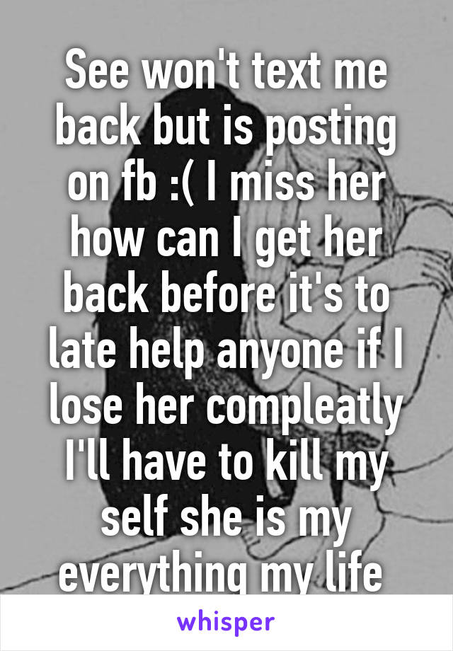 See won't text me back but is posting on fb :( I miss her how can I get her back before it's to late help anyone if I lose her compleatly I'll have to kill my self she is my everything my life 