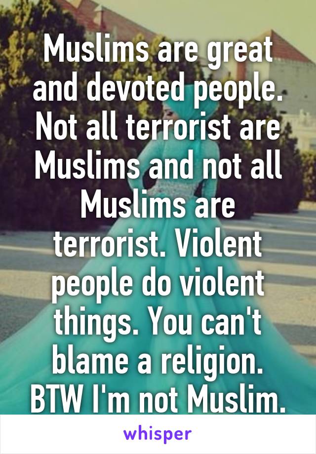 Muslims are great and devoted people. Not all terrorist are Muslims and not all Muslims are terrorist. Violent people do violent things. You can't blame a religion.
BTW I'm not Muslim.