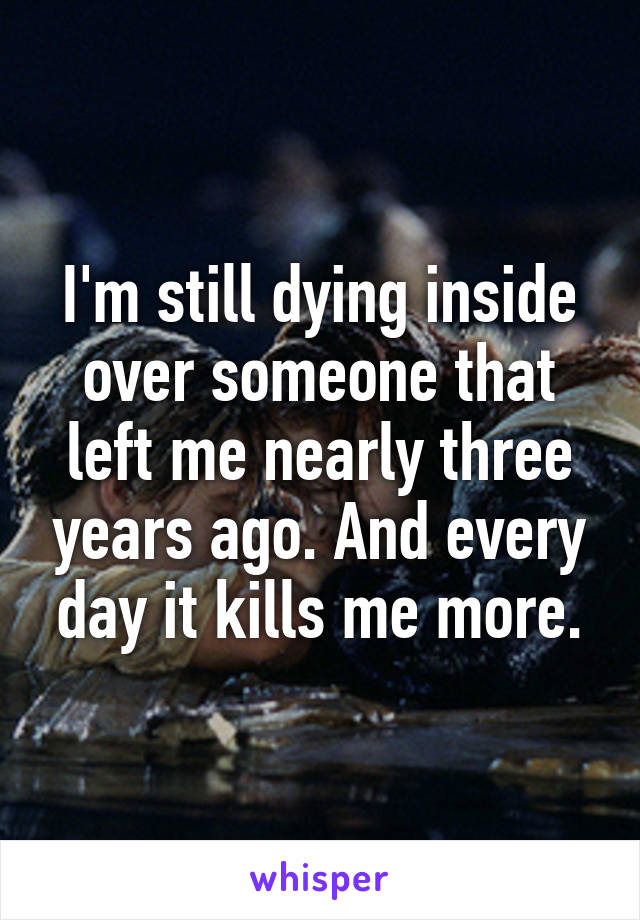 I'm still dying inside over someone that left me nearly three years ago. And every day it kills me more.