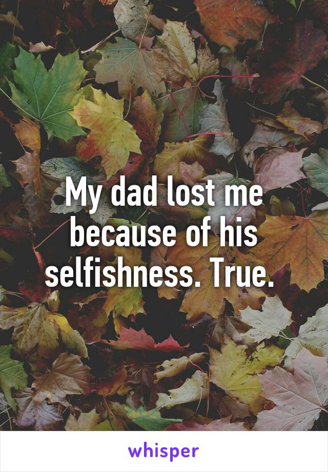 My dad lost me because of his selfishness. True. 