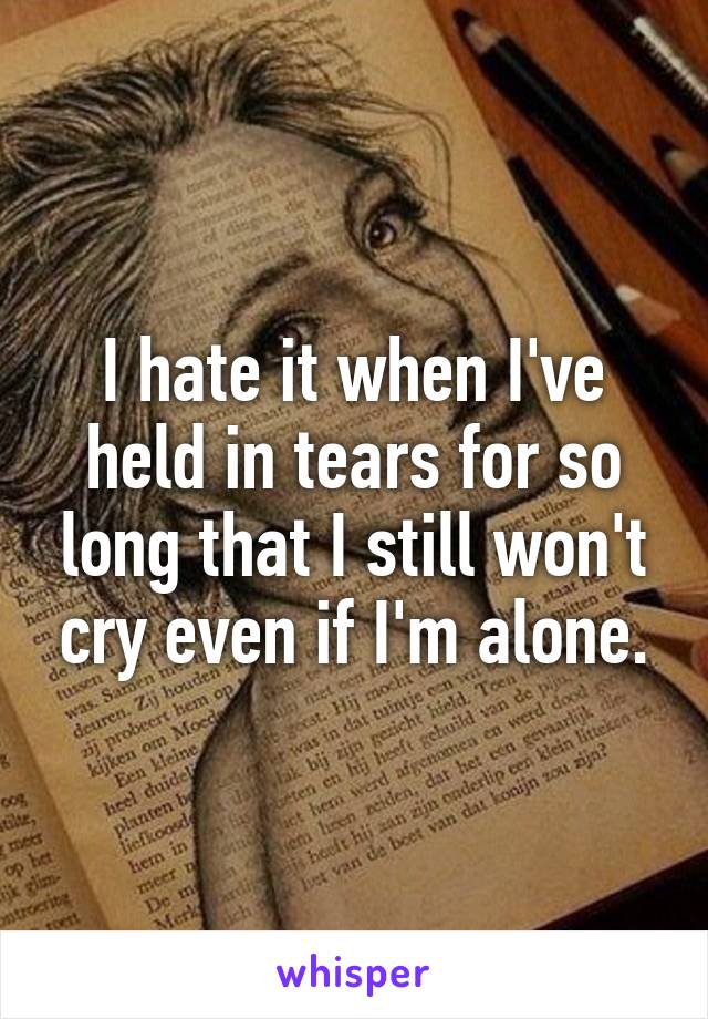 I hate it when I've held in tears for so long that I still won't cry even if I'm alone.