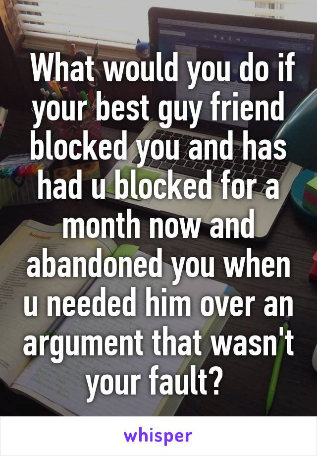  What would you do if your best guy friend blocked you and has had u blocked for a month now and abandoned you when u needed him over an argument that wasn't your fault? 