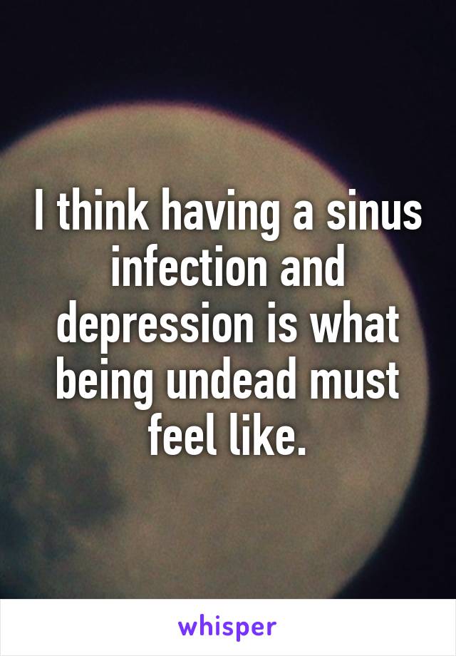 I think having a sinus infection and depression is what being undead must feel like.