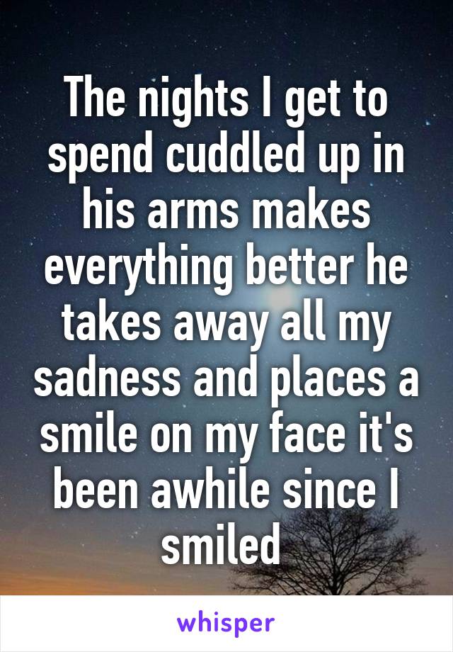 The nights I get to spend cuddled up in his arms makes everything better he takes away all my sadness and places a smile on my face it's been awhile since I smiled 