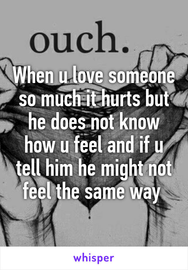 When u love someone so much it hurts but he does not know how u feel and if u tell him he might not feel the same way 