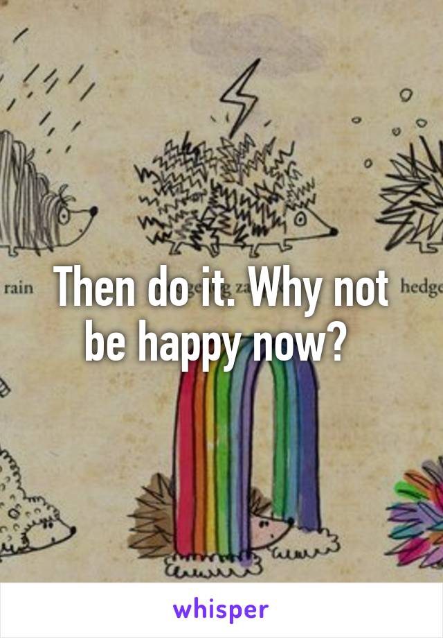 Then do it. Why not be happy now? 