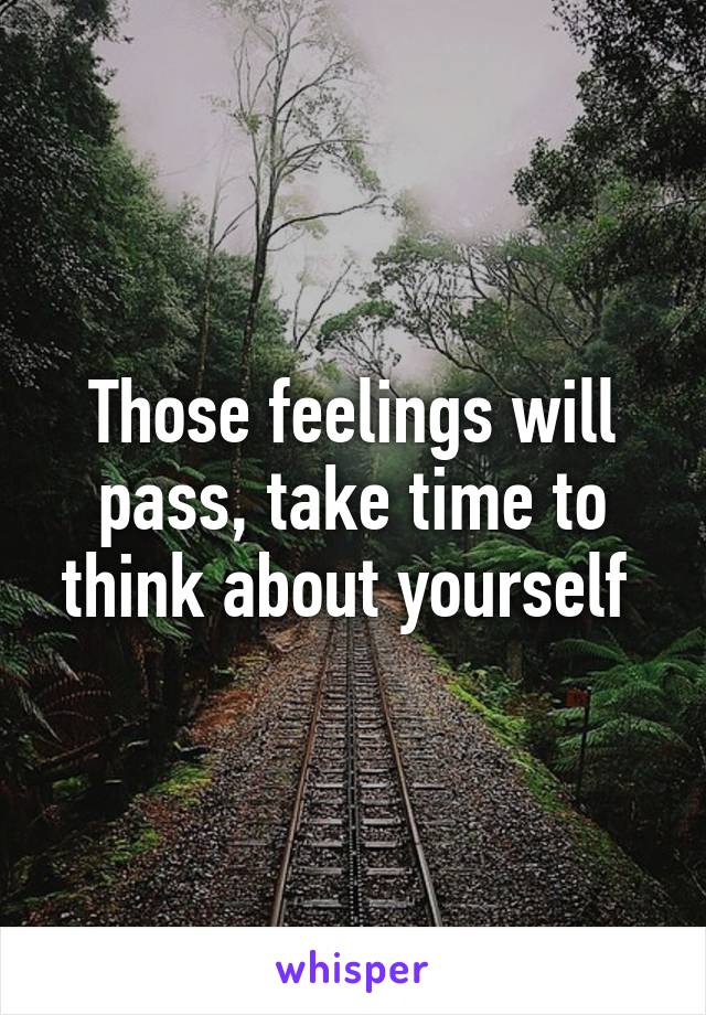 Those feelings will pass, take time to think about yourself 