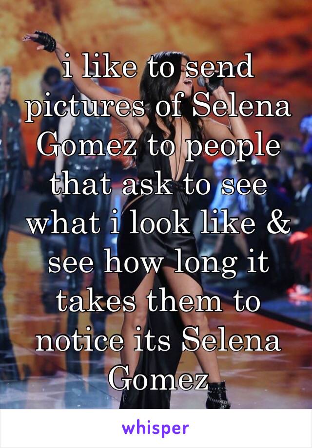 i like to send pictures of Selena Gomez to people that ask to see what i look like & see how long it takes them to notice its Selena Gomez