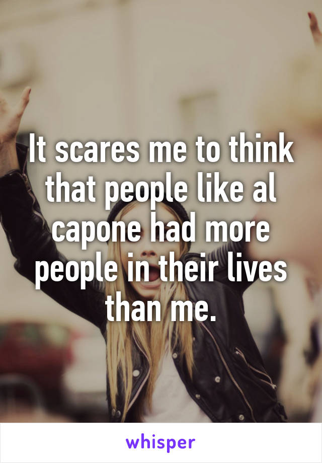 It scares me to think that people like al capone had more people in their lives than me.