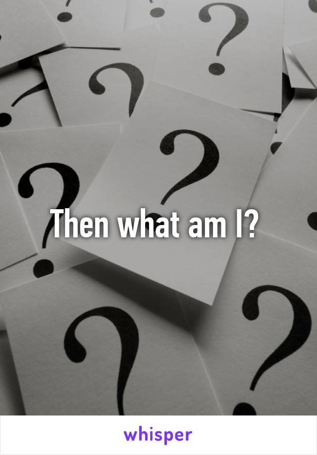 Then what am I? 