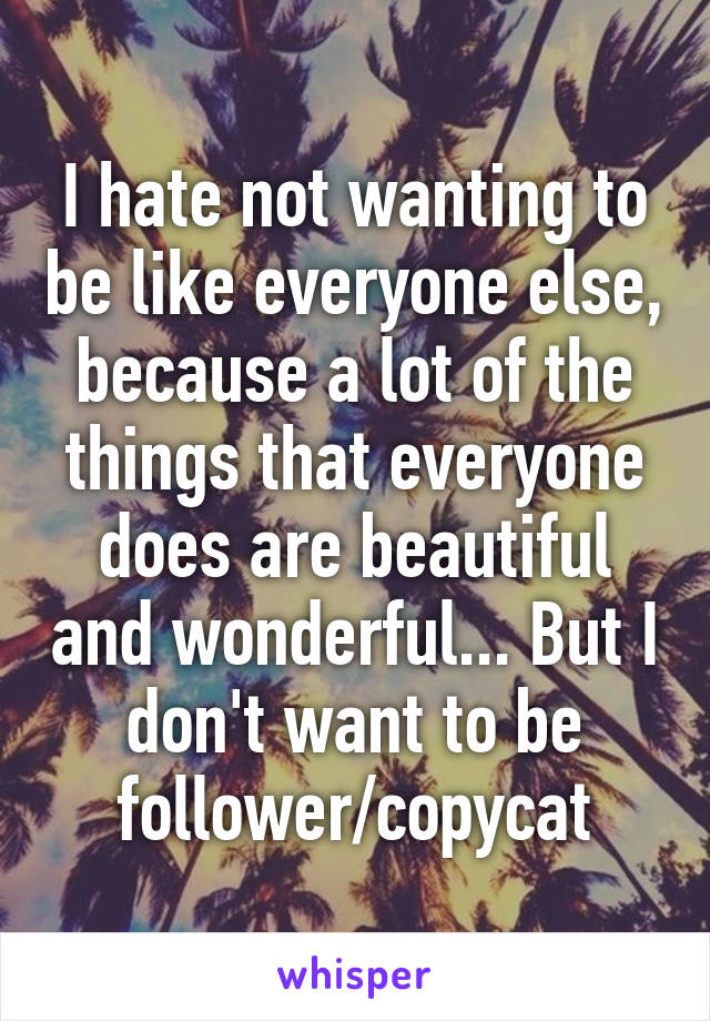 I hate not wanting to be like everyone else, because a lot of the things that everyone does are beautiful and wonderful... But I don't want to be follower/copycat