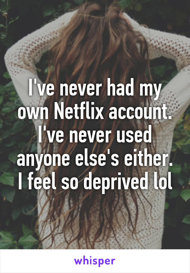 I've never had my own Netflix account. I've never used anyone else's either. I feel so deprived lol