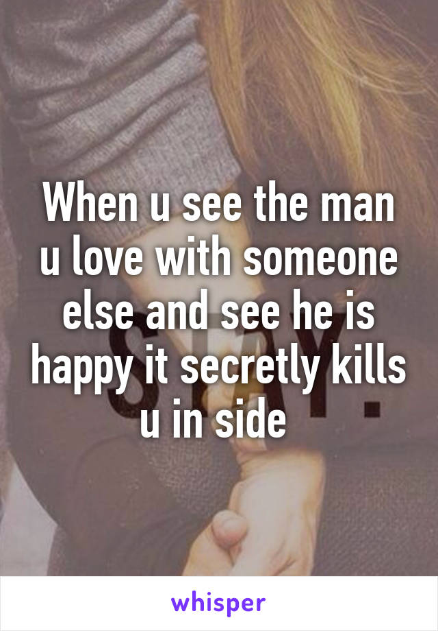 When u see the man u love with someone else and see he is happy it secretly kills u in side 