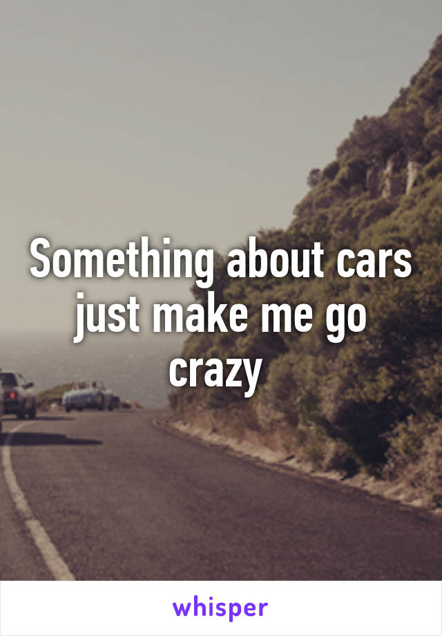 Something about cars just make me go crazy 