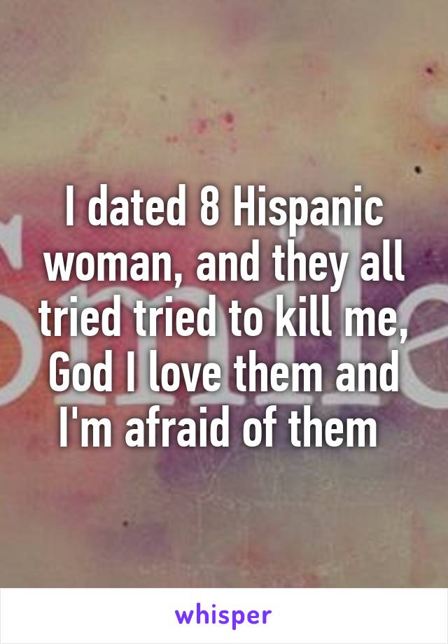 I dated 8 Hispanic woman, and they all tried tried to kill me, God I love them and I'm afraid of them 