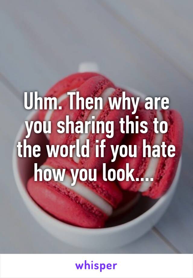 Uhm. Then why are you sharing this to the world if you hate how you look.... 