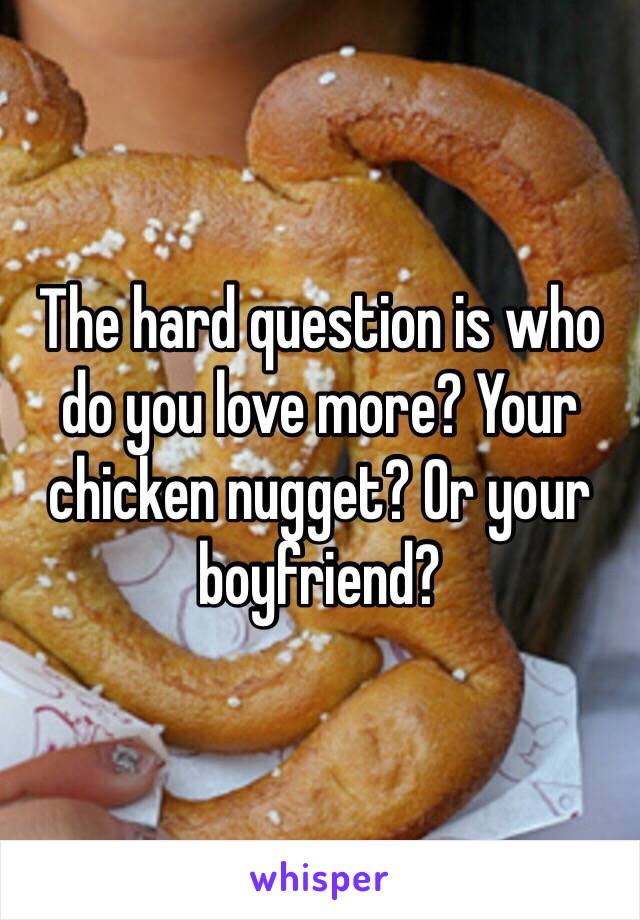 The hard question is who do you love more? Your chicken nugget? Or your boyfriend?